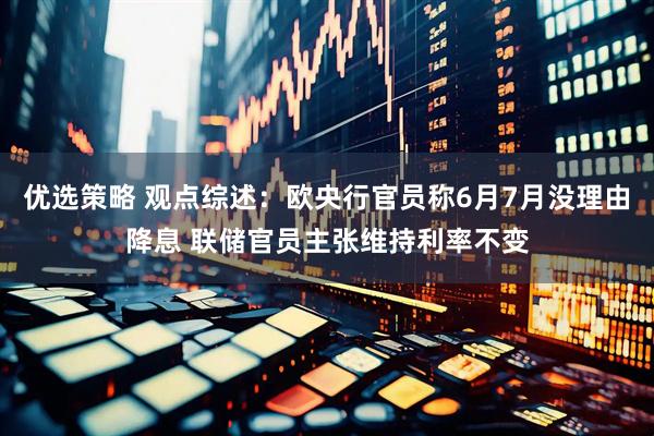 优选策略 观点综述：欧央行官员称6月7月没理由降息 联储官员主张维持利率不变