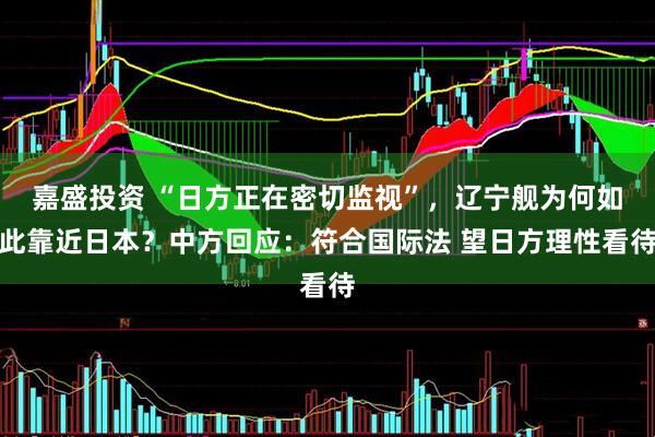 嘉盛投资 “日方正在密切监视”，辽宁舰为何如此靠近日本？中方回应：符合国际法 望日方理性看待