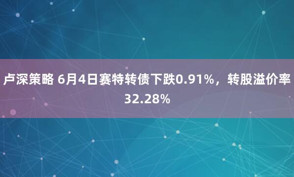 卢深策略 6月4日赛特转债下跌0.91%，转股溢价率32.28%