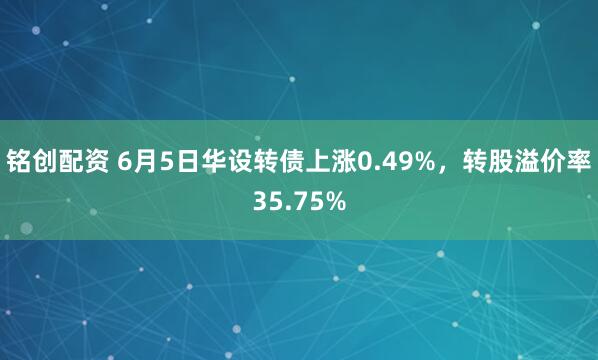 铭创配资 6月5日华设转债上涨0.49%，转股溢价率35.75%