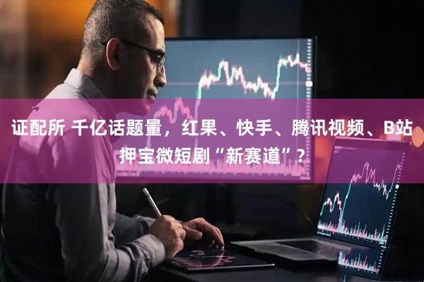 证配所 千亿话题量，红果、快手、腾讯视频、B站押宝微短剧“新赛道”？
