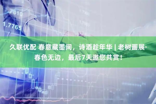久联优配 春意藏墨间，诗酒趁年华 | 老树画展·春色无边，最后7天邀您共赏！