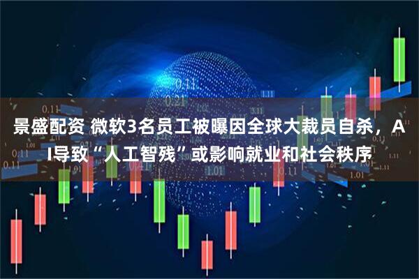 景盛配资 微软3名员工被曝因全球大裁员自杀，AI导致“人工智残”或影响就业和社会秩序