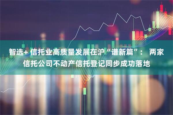 智选+ 信托业高质量发展在沪“谱新篇”： 两家信托公司不动产信托登记同步成功落地