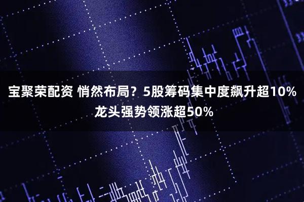 宝聚荣配资 悄然布局？5股筹码集中度飙升超10% 龙头强势领涨超50%