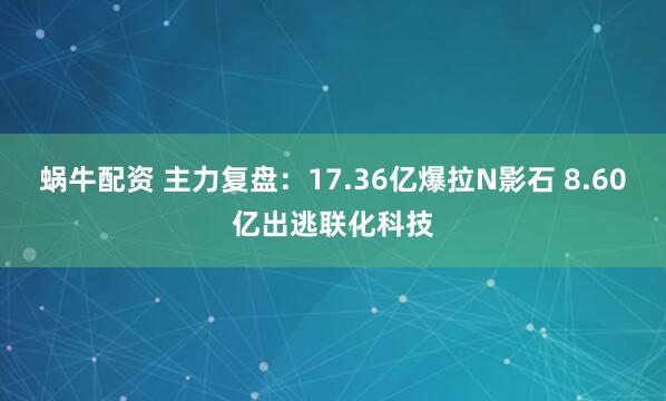蜗牛配资 主力复盘：17.36亿爆拉N影石 8.60亿出逃联化科技