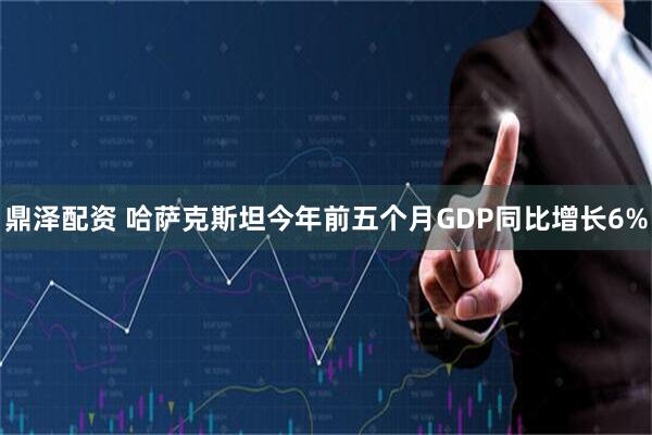 鼎泽配资 哈萨克斯坦今年前五个月GDP同比增长6%