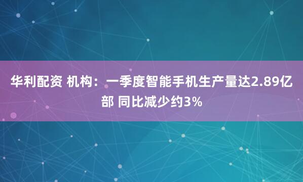 华利配资 机构：一季度智能手机生产量达2.89亿部 同比减少约3%