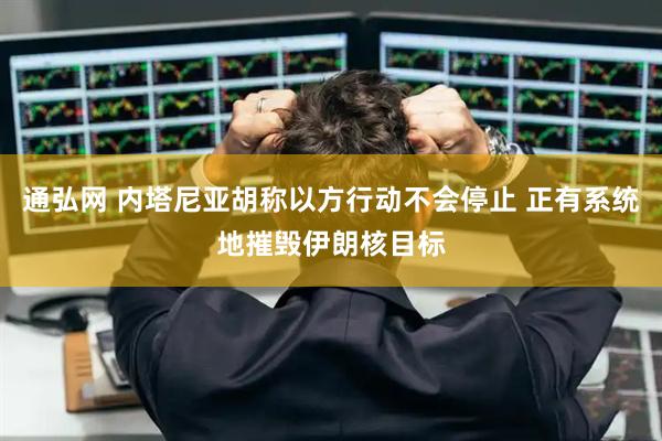 通弘网 内塔尼亚胡称以方行动不会停止 正有系统地摧毁伊朗核目标