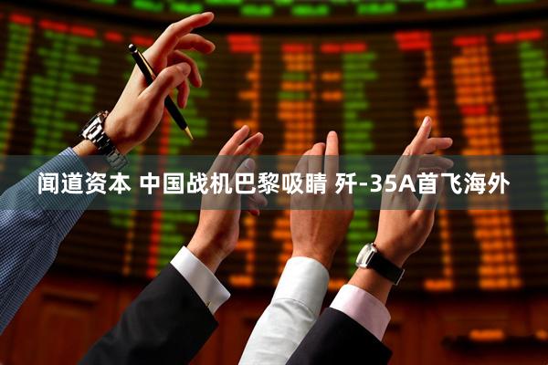 闻道资本 中国战机巴黎吸睛 歼-35A首飞海外