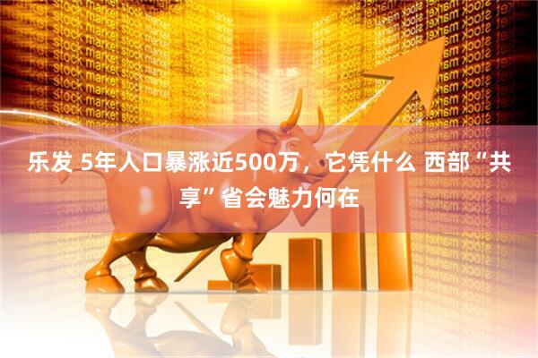 乐发 5年人口暴涨近500万，它凭什么 西部“共享”省会魅力何在