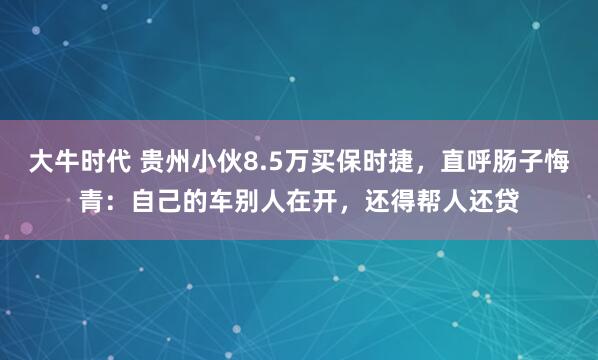 大牛时代 贵州小伙8.5万买保时捷，直呼肠子悔青：自己的车别人在开，还得帮人还贷