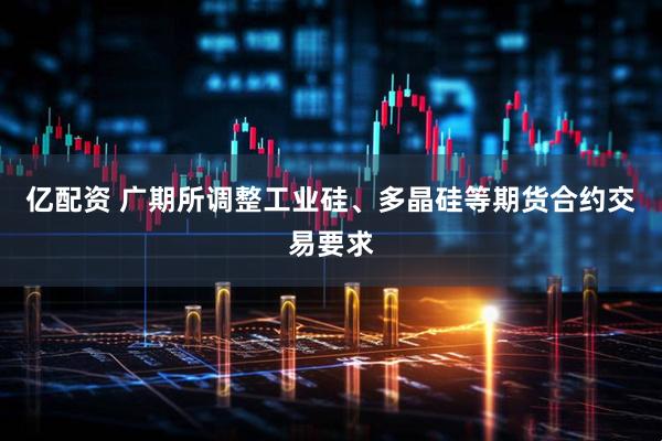 亿配资 广期所调整工业硅、多晶硅等期货合约交易要求