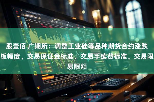 股壹佰 广期所：调整工业硅等品种期货合约涨跌停板幅度、交易保证金标准、交易手续费标准、交易限额