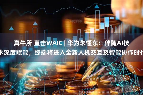 真牛所 直击WAIC | 华为朱懂东：伴随AI技术深度赋能，终端将进入全新人机交互及智能协作时代