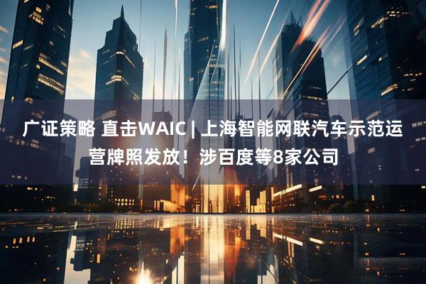 广证策略 直击WAIC | 上海智能网联汽车示范运营牌照发放！涉百度等8家公司