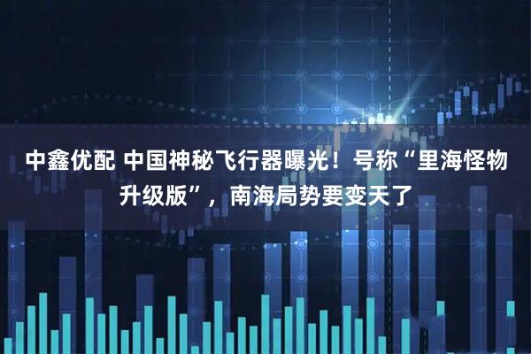 中鑫优配 中国神秘飞行器曝光！号称“里海怪物升级版”，南海局势要变天了