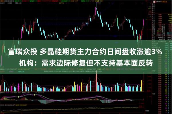 富瑞众投 多晶硅期货主力合约日间盘收涨逾3% 机构：需求边际修复但不支持基本面反转