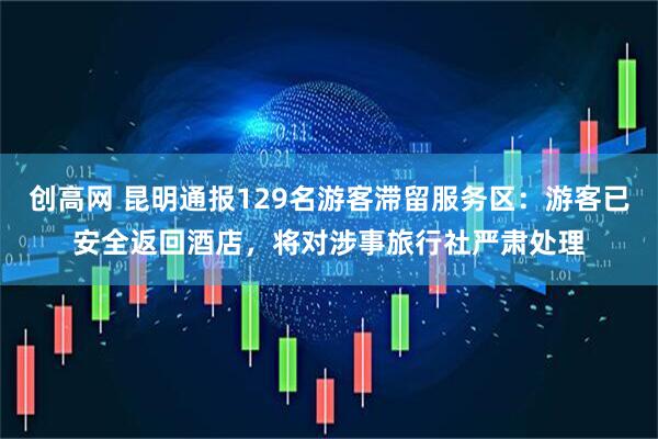 创高网 昆明通报129名游客滞留服务区：游客已安全返回酒店，将对涉事旅行社严肃处理