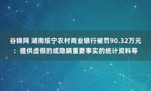 谷锦网 湖南绥宁农村商业银行被罚90.32万元：提供虚假的或隐瞒重要事实的统计资料等