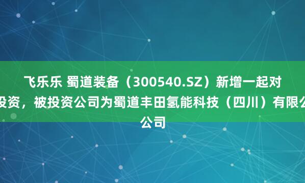 飞乐乐 蜀道装备（300540.SZ）新增一起对外投资，被投资公司为蜀道丰田氢能科技（四川）有限公司