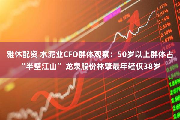 雅休配资 水泥业CFO群体观察：50岁以上群体占“半壁江山” 龙泉股份林擎最年轻仅38岁