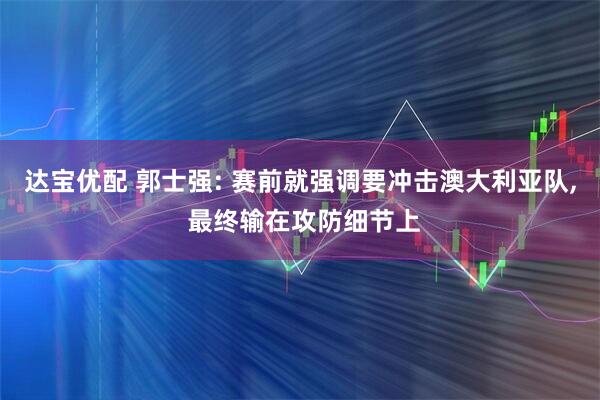 达宝优配 郭士强: 赛前就强调要冲击澳大利亚队, 最终输在攻防细节上