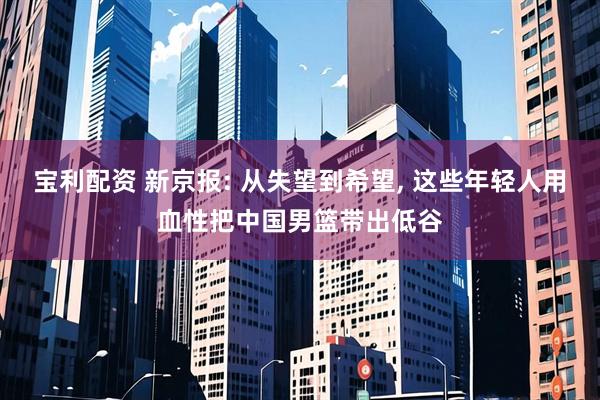 宝利配资 新京报: 从失望到希望, 这些年轻人用血性把中国男篮带出低谷