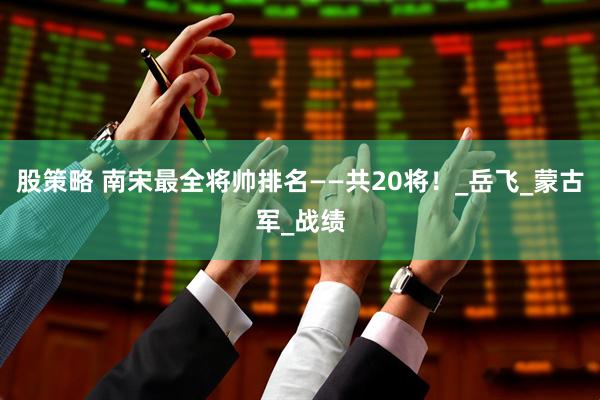 股策略 南宋最全将帅排名——共20将！_岳飞_蒙古军_战绩