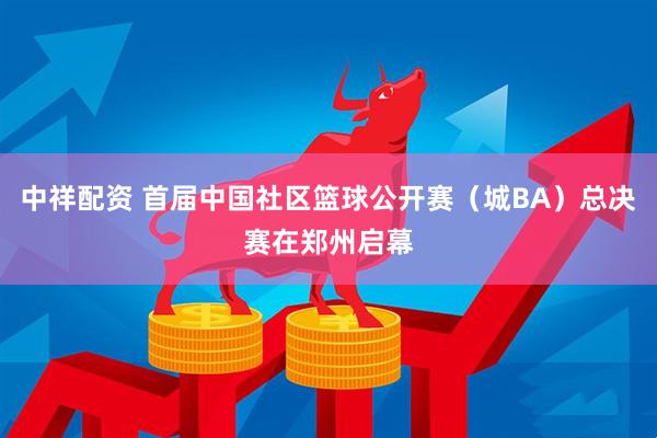 中祥配资 首届中国社区篮球公开赛（城BA）总决赛在郑州启幕