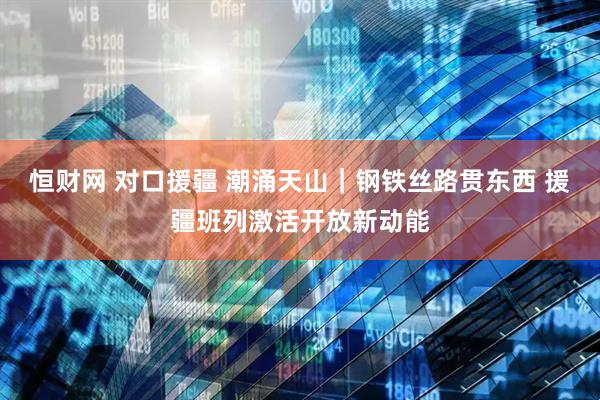 恒财网 对口援疆 潮涌天山｜钢铁丝路贯东西 援疆班列激活开放新动能