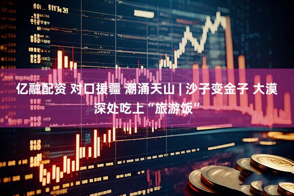 亿融配资 对口援疆 潮涌天山 | 沙子变金子 大漠深处吃上“旅游饭”
