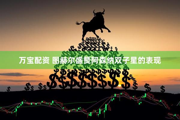 万宝配资 图赫尔盛赞阿森纳双子星的表现