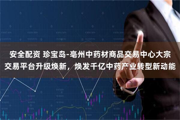 安全配资 珍宝岛-亳州中药材商品交易中心大宗交易平台升级焕新，焕发千亿中药产业转型新动能