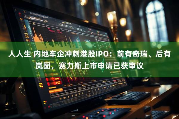 人人生 内地车企冲刺港股IPO：前有奇瑞、后有岚图，赛力斯上市申请已获审议