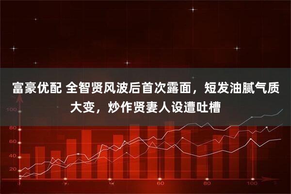 富豪优配 全智贤风波后首次露面，短发油腻气质大变，炒作贤妻人设遭吐槽