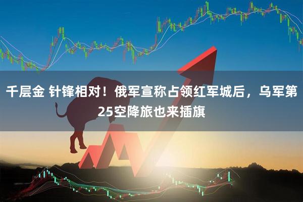 千层金 针锋相对！俄军宣称占领红军城后，乌军第25空降旅也来插旗