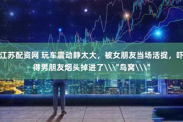 江苏配资网 玩车震动静太大，被女朋友当场活捉，吓得男朋友烟头掉进了\＂鸟窝\＂