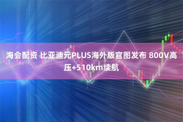 海会配资 比亚迪元PLUS海外版官图发布 800V高压+510km续航