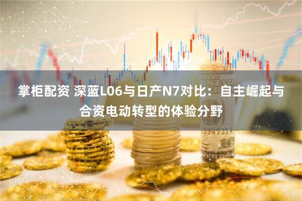 掌柜配资 深蓝L06与日产N7对比：自主崛起与合资电动转型的体验分野