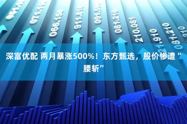 深富优配 两月暴涨500%！东方甄选，股价惨遭“腰斩”