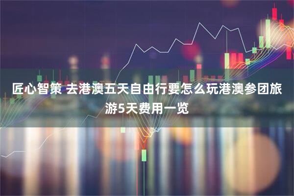 匠心智策 去港澳五天自由行要怎么玩港澳参团旅游5天费用一览
