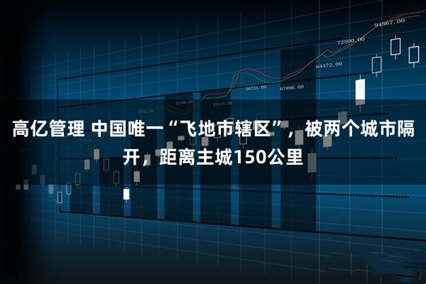 高亿管理 中国唯一“飞地市辖区”，被两个城市隔开，距离主城150公里