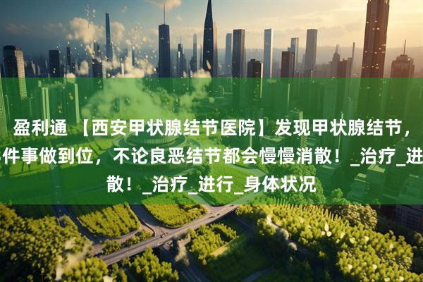 盈利通 【西安甲状腺结节医院】发现甲状腺结节，别发愁，这3件事做到位，不论良恶结节都会慢慢消散！_治疗_进行_身体状况